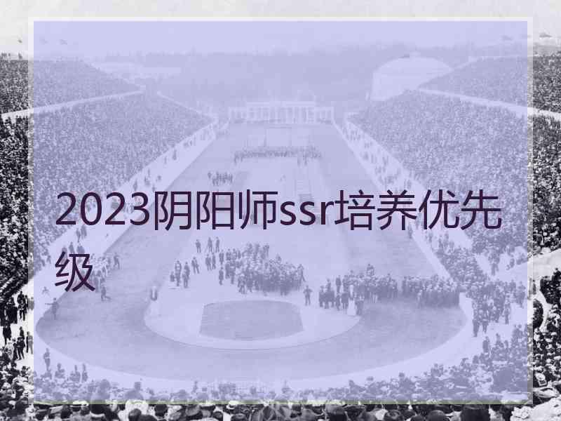 2023阴阳师ssr培养优先级 2023阴阳师ssr培养优先级