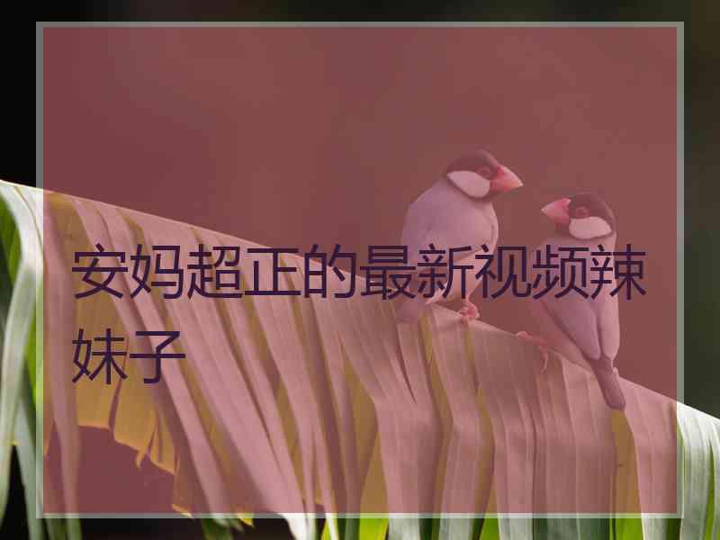 安妈超正的最新视频辣妹子 安妈超正的最新视频辣妹子