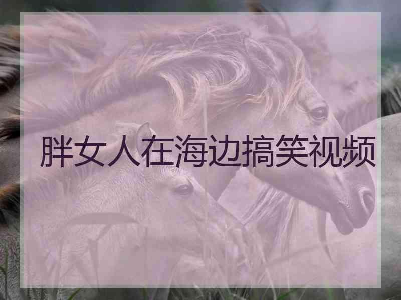 胖女人在海边搞笑视频 胖女人在海边搞笑视频