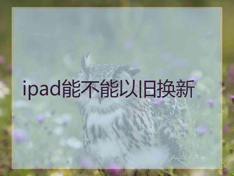 ipad能不能以旧换新 ipad能不能以旧换新