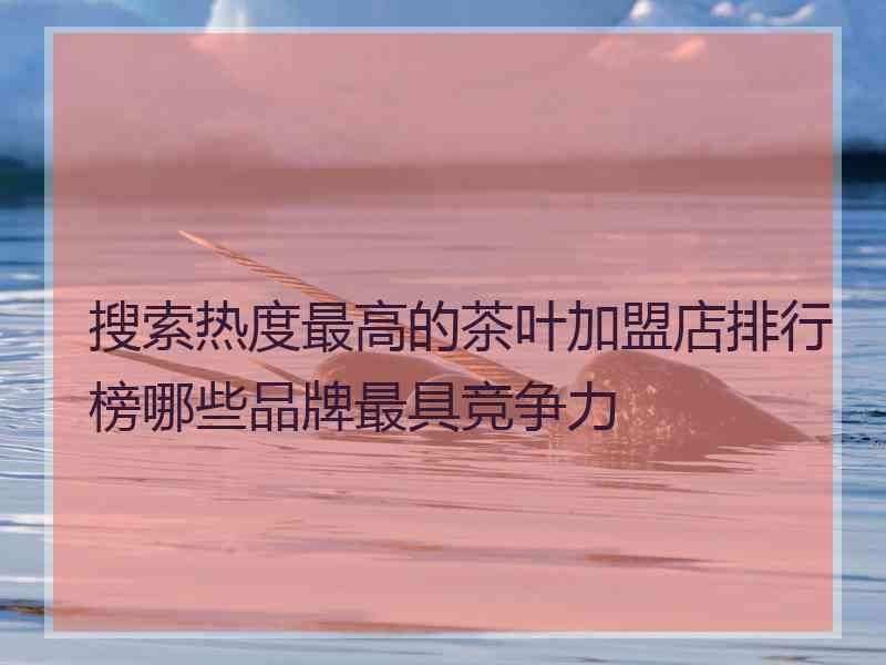 搜索热度最高的茶叶加盟店排行榜哪些品牌最具竞争力